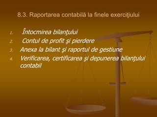 8.3. Raportarea contabilă la finele exerciţiului
1. Întocmirea bilanţului
2. Contul de profit şi pierdere
3. Anexa la bilant şi raportul de gestiune
4. Verificarea, certificarea şi depunerea bilanţului
contabil
 