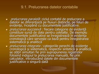 9.1. Prelucrarea datelor contabile
 prelucrarea paralelă: ciclul contabil de prelucrare a
datelor se diferenţiază pe fluxuri distincte, pe feluri de
evidenţe, începând cu documentele justificative.
 prelucrarea succesivă : fiecare categorie de evidenţă
constituie sursă de date pentru celelalte. De exemplu
documentele justificative se înregistrează în evidenţa
cronologică care serveşte ca bază pentru înregistrarea
sistematică şi analitică
 prelucrarea integrata : categoriile perechi de evidenţe
cronologică şi sistematică, respectiv sintetică şi analitică,
se obţin simultan fie prin suprapunerea registrelor
folosind indigoul la prelucrarea manuală, fie prin
calculator, introducând datele din documentele
justificative o singură dată
 