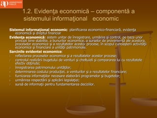1.2. Evidenţa economică – componentă a
sistemului informaţional economic
Sistemul informaţional economic: planificarea economico-financiară, evidenţa
economică şi dreptul financiar
Evidenţa economică: sistem unitar de înregistrare, urmărire şi control, pe baza unor
principii bine stabilite, a bunurilor economice, a surselor de provenienţă ale acestora,
proceselor economice şi a rezultatelor acestor procese, în scopul cunoaşterii activităţii
economice şi financiare a unităţii patrimoniale.
Sarcinile evidentei economice:
1. reflectarea proceselor economice şi a rezultatelor acestor procese;
2. controlul realizării bugetului de venituri şi cheltuieli şi compararea lui cu rezultatele
efectiv obţinute;
3. înregistrarea patrimoniului unităţilor;
4. determinarea costului producţiei, a veniturilor şi a rezultatelor financiare;
5. furnizarea informaţiilor necesare elaborării programelor şi bugetelor;
6. urmărirea respectării şi aplicării legislaţiei;
7. sursă de informaţii pentru fundamentarea deciziilor.
 