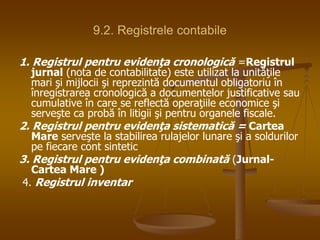 9.2. Registrele contabile
1. Registrul pentru evidenţa cronologică =Registrul
jurnal (nota de contabilitate) este utilizat la unităţile
mari şi mijlocii şi reprezintă documentul obligatoriu în
înregistrarea cronologică a documentelor justificative sau
cumulative în care se reflectă operaţiile economice şi
serveşte ca probă în litigii şi pentru organele fiscale.
2. Registrul pentru evidenţa sistematică = Cartea
Mare serveşte la stabilirea rulajelor lunare şi a soldurilor
pe fiecare cont sintetic
3. Registrul pentru evidenţa combinată (Jurnal-
Cartea Mare )
4. Registrul inventar
 