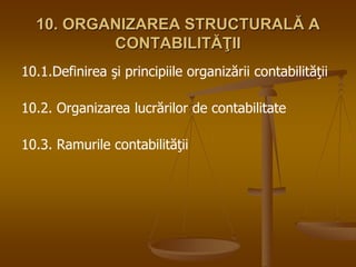 10. ORGANIZAREA STRUCTURALĂ A
CONTABILITĂŢII
10.1.Definirea şi principiile organizării contabilităţii
10.2. Organizarea lucrărilor de contabilitate
10.3. Ramurile contabilităţii
 