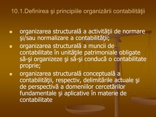 10.1.Definirea şi principiile organizării contabilităţii
 organizarea structurală a activităţii de normare
şi/sau normalizare a contabilităţii;
 organizarea structurală a muncii de
contabilitate în unităţile patrimoniale obligate
să-şi organizeze şi să-şi conducă o contabilitate
proprie;
 organizarea structurală conceptuală a
contabilităţii, respectiv, delimitările actuale şi
de perspectivă a domeniilor cercetărilor
fundamentale şi aplicative în materie de
contabilitate
 