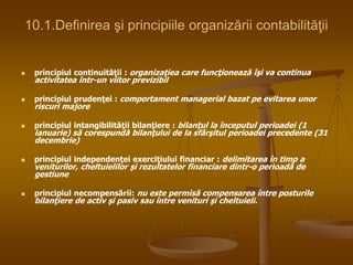 10.1.Definirea şi principiile organizării contabilităţii
 principiul continuităţii : organizaţiea care funcţionează îşi va continua
activitatea într-un viitor previzibil
 principiul prudenţei : comportament managerial bazat pe evitarea unor
riscuri majore
 principiul intangibilităţii bilanţiere : bilanţul la începutul perioadei (1
ianuarie) să corespundă bilanţului de la sfârşitul perioadei precedente (31
decembrie)
 principiul independenţei exerciţiului financiar : delimitarea în timp a
veniturilor, cheltuielilor şi rezultatelor financiare dintr-o perioadă de
gestiune
 principiul necompensării: nu este permisă compensarea între posturile
bilanţiere de activ şi pasiv sau între venituri şi cheltuieli.
 