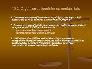 10.2. Organizarea lucrărilor de contabilitate
1. Determinarea agenţilor economici ,obligaţi prin lege, să-şi
organizeze şi să-şi conducă o contabilitate proprie;
2. Precizarea modalităţii de efectuare a lucrărilor de contabilitate
şi a personalului abilitat să le execute;
- compartimente funcţionale proprii
- persoane fizice sau juridice autorizate
3. Infiinţarea şi stabilirea atribuţiilor compartimentelor
funcţionale în cadrul cărora urmează să se execute lucrările de
contabilitate: activităţi financiare ,activităţi de control
economico-financiar ,activităţi contabile
 