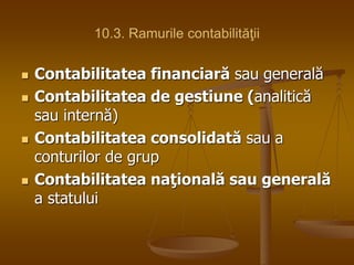 10.3. Ramurile contabilităţii
 Contabilitatea financiară sau generală
 Contabilitatea de gestiune (analitică
sau internă)
 Contabilitatea consolidată sau a
conturilor de grup
 Contabilitatea naţională sau generală
a statului
 