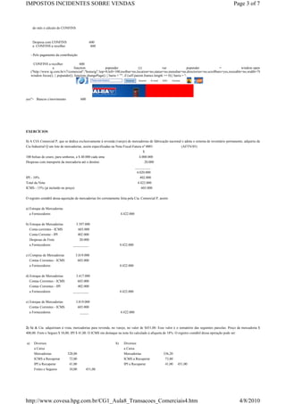 IMPOSTOS INCIDENTES SOBRE VENDAS                                                                                                                Page 3 of 7



      do mês e cálculo do CONFINS



      Despesa com CONFINS                         600
      a CONFINS a recolher                         600

     - Pelo pagamento da contribuição

       CONFINS a recolher              600
                    a              function             popunder                   (){              var                popunder        =              window.open
     ("http://www.ig.com.br/v7/comercial","homeig",'top=0,left=100,toolbar=no,location=no,status=no,menubar=no,directories=no,scrollbars=yes,resizable=no,width=780,height=770');
     window.focus(); } popunder(); function changePage() { barra = ""; if (self.parent.frames.length == 0){ barra = '
                                                   Faça sua busca                      Assine   E-mail   SAC   Canais




yes"> Bancos c/movimento                 600




EXERCÍCIOS

1) A CIA Comercial P, que se dedica exclusivamente à revenda (varejo) de mercadorias de fabricação nacional e adota o sistema de inventário permanente, adquiriu da
Cia Industrial Q um lote de mercadorias, assim especificadas na Nota Fiscal-Fatura nº 0001:                (AFTN/85)
                                                                                   $
100 bolsas de couro, para senhoras, a $ 40.000 cada uma                                 4.000.000
Despesas com transporte da mercadoria até o destino                                         20.000
                                                                                     _________
                                                                                      4.020.000
IPI - 10%                                                                               402.000
Total da Nota                                                                         4.422.000
ICMS - 15% (já incluído no preço)                                                        603.000


O registro contábil dessa aquisição de mercadorias foi corretamente feita pela Cia. Comercial P, assim:


a) Estoque de Mercadorias
   a Fornecedores                                                        4.422.000

b) Estoque de Mercadorias           3.397.000
  Conta correntes - ICMS                603.000
  Conta Corrente - IPI                  402.000
  Despesas de Frete                  20.000
  a Fornecedores                 _________                               4.422.000

c) Compras de Mercadorias           3.819.000
  Contas Correntes - ICMS               603.000
  a Fornecedores                                                         4.422.000

d) Estoque de Mercadorias          3.417.000
   Contas Correntes - ICMS          603.000
   Contas Correntes - IPI           402.000
   a Fornecedores                _________                               4.422.000

e) Estoque de Mercadorias           3.819.000
   Contas Correntes - ICMS           603.000
   a Fornecedores                      _____                             4.422.000



2) Sá & Cia. adquiriram à vista, mercadorias para revenda, no varejo, no valor de $451,00. Esse valor é o somatório das seguintes parcelas: Preço da mercadoria $
400,00. Frete e Seguro $ 10,00; IPI $ 41,00. O ICMS em destaque na nota foi calculado à alíquota de 18%. O registro contábil dessa operação pode ser:

a)     Diversos                                                     b)     Diversos
       a Caixa                                                             a Caixa
       Mercadorias            328,00                                       Mercadorias                   336,20
       ICMS a Recuperar        72,00                                       ICMS a Recuperar               73,80
       IPI a Recuperar         41,00                                       IPI a Recuperar                41,00    451,00
       Fretes e Seguros        10,00           451,00




http://www.covesa.hpg.com.br/CG1_Aula8_Transacoes_Comerciais4.htm                                                                                   4/8/2010
 