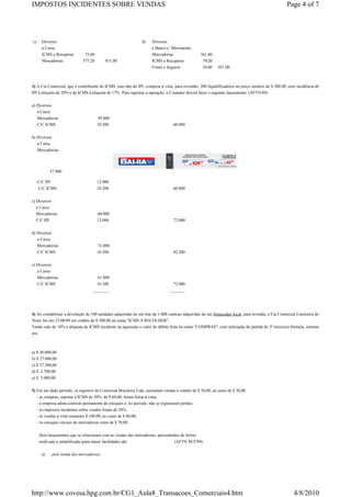 IMPOSTOS INCIDENTES SOBRE VENDAS                                                                                                                  Page 4 of 7




c)     Diversos                                                 d)    Diversos
       a Caixa                                                        a Banco c/ Movimento
       ICMS a Recuperar         73,80                                 Mercadorias                 361,80
       Mercadorias            377,20        451,00                    ICMS a Recuperar             79,20
                                                                      Fretes e Seguros             10,00    451,00



3) A Cia Comercial, que é contribuinte do ICMS, mas não do IPI, comprou à vista, para revender, 200 liquidificadores ao preço unitário de $ 300,00, com incidência de
IPI à alíquota de 20% e de ICMS à alíquota de 17%. Para registrar a operação, o Contador deverá fazer o seguinte lançamento: (AFTN/89)

a) Diversos
   a Caixa
     Mercadorias                        49.800
     C/C ICMS                           10.200                                    60.000


b) Diversos
   a Caixa
   Mercadorias




            37.800

     C/C IPI                            12.000
     C/C ICMS                           10.200                                    60.000


c) Diversos
  a Caixa
  Mercadorias                           60.000
  C/C IPI                               12.000                                    72.000


d) Diversos
   a Caixa
     Mercadorias                        72.000
     C/C ICMS                           10.200                                    82.200


e) Diversos
   a Caixa
   Mercadorias                          61.800
   C/C ICMS                             10.200                                    72.000
                                    _______                                      _______




4) Ao contabilizar a devolução de 100 unidades adquiridas de um lote de 1.000 camisas adquiridas de um fornecedor local, para revenda, a Cia Comercial Camiseira do
Norte fez em 23/08/89 um crédito de $ 300,00 na conta "ICMS À RECOLHER".
Tendo sido de 10% a alíquota de ICMS incidente na aquisição o valor do débito feita na conta "COMPRAS", com utilização de partida de 3ª (terceira) fórmula, montou
em:



a) $ 30.000,00
b) $ 27.000,00
c) $ 27.300,00
d) $ 2.700,00
e) $ 3.000,00

5) Em um dado período, os registros da Comercial Brasileira Ltda. assinalam vendas a crédito de $ 50,00, ao custo de $ 30,00.
   - as compras, sujeitas a ICMS de 20%, de $ 60,00, foram feitas à vista;
   - a empresa adota controle permanente de estoques e, no período, não se registraram perdas;
   - os impostos incidentes sobre vendas foram de 20%;
   - as vendas à vista somaram $ 100,00, ao custo de $ 60,00;
   - os estoques iniciais de mercadorias eram de $ 70,00.

     Dois lançamentos que se relacionam com as vendas das mercadorias, apresentados de forma
     unificada e simplificada (para maior facilidade) são:                      (AFTN SET/94)

       a)     pela venda das mercadorias:




http://www.covesa.hpg.com.br/CG1_Aula8_Transacoes_Comerciais4.htm                                                                                     4/8/2010
 