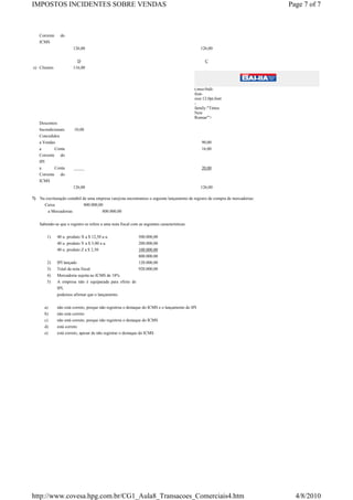 IMPOSTOS INCIDENTES SOBRE VENDAS                                                                                                 Page 7 of 7



     Corrente     do
     ICMS
                          126,00                                                                   126,00


                            D                                                                        C
e) Clientes               116,00




                                                                                               t;mso-bidi-
                                                                                               font-
                                                                                               size:12.0pt;font
                                                                                               -
                                                                                               family:"Times
                                                                                               New
                                                                                               Roman"'>
     Descontos
     Incondicionais        10,00
     Concedidos
     a Vendas                                                                                      90,00
     a       Conta                                                                                 16,00
     Corrente do
     IPI
     a          Conta     _____                                                                    20,00
     Corrente     do
     ICMS
                          126,00                                                                   126,00

7)   Na escrituração contábil de uma empresa varejista encontramos o seguinte lançamento de registro de compra de mercadorias:
       Caixa                   800.000,00
         a Mercadorias                   800.000,00


     Sabendo-se que o registro se refere a uma nota fiscal com as seguintes características:

          1)     40 u. produto X a $ 12,50 a u.                500.000,00
                 40 u. produto Y a $ 5,00 a u.                 200.000,00
                 40 u. produto Z a $ 2,50                      100.000,00
                                                               800.000,00
          2)     IPI lançado                                   120.000,00
          3)     Total da nota fiscal                          920.000,00
          4)     Mercadoria sujeita ao ICMS de 18%
          5)     A empresa não é equiparada para efeito de
                 IPI,
                 podemos afirmar que o lançamento

         a)      não está correto, porque não registrou o destaque do ICMS e o lançamento do IPI
         b)      não está correto
         c)      não está correto, porque não registrou o destaque do ICMS
         d)      está correto
         e)      está correto, apesar de não registrar o destaque do ICMS




http://www.covesa.hpg.com.br/CG1_Aula8_Transacoes_Comerciais4.htm                                                                  4/8/2010
 