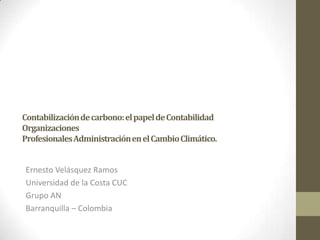 Contabilización de carbono: el papel de Contabilidad
Organizaciones
Profesionales Administración en el Cambio Climático.


Ernesto Velásquez Ramos
Universidad de la Costa CUC
Grupo AN
Barranquilla – Colombia
 