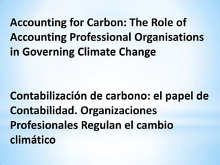Accounting for Carbon: The Role of
Accounting Professional Organisations
in Governing Climate Change


Contabilización de carbono: el papel de
Contabilidad. Organizaciones
Profesionales Regulan el cambio
climático
 