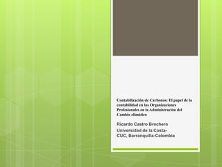 Contabilización de Carbonos: El papel de la
contabilidad en las Organizaciones
Profesionales en la Administración del
Cambio climático

Ricardo Castro Brochero
Universidad de la Costa-
CUC, Barranquilla-Colombia
 