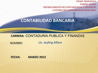 CARRERA:
NOMBRE:
CONTABILIDAD BANCARIA -
FECHA:
CONTADURIA PUBLICA Y FINANZAS
Lic. Jeyling Alfaro
MARZO 2012
UNAN- MANAGUA
FAREM- ESTELI
DEPARTAMENTO DE CONTABILIDAD Y FINANZAS
CÁTEDRA DE CONTABILIDAD BANCARIA
 