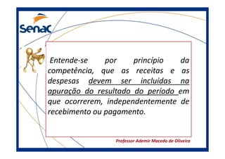 Entende-se
por
princípio
da
competência, que as receitas e as
despesas devem ser incluídas na
apuração do resultado do período em
que ocorrerem, independentemente de
recebimento ou pagamento.

Professor Ademir Macedo de Oliveira

 