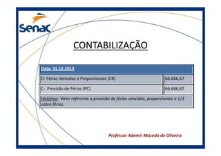 CONTABILIZAÇÃO
Data: 31.12.2013
D- Férias Vencidas e Proporcionais (CR)

66.666,67

C- Provisão de Férias (PC)

66.666,67

Histórico: Valor referente a provisão de férias vencidas, proporcionais e 1/3
sobre férias.

Professor Ademir Macedo de Oliveira

 