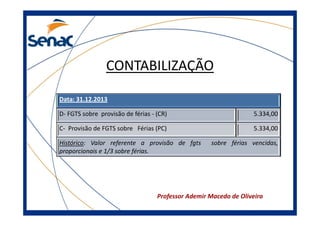 CONTABILIZAÇÃO
Data: 31.12.2013
D- FGTS sobre provisão de férias - (CR)

5.334,00

C- Provisão de FGTS sobre Férias (PC)

5.334,00

Histórico: Valor referente a provisão de fgts
proporcionais e 1/3 sobre férias.

sobre férias vencidas,

Professor Ademir Macedo de Oliveira

 