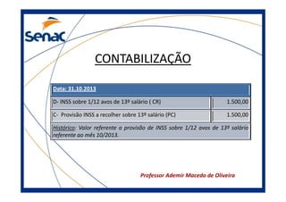 CONTABILIZAÇÃO
Data: 31.10.2013
D- INSS sobre 1/12 avos de 13º salário ( CR)

1.500,00

C- Provisão INSS a recolher sobre 13º salário (PC)

1.500,00

Histórico: Valor referente a provisão de INSS sobre 1/12 avos de 13º salário
referente ao mês 10/2013.

Professor Ademir Macedo de Oliveira

 