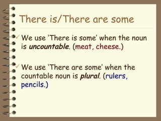 We use ‘ There  is some’ when the noun is  uncountable . ( meat, cheese.) We use ‘ There  are some’ when the countable noun is  plural . ( rulers, pencils.) There i s/ There  are some 