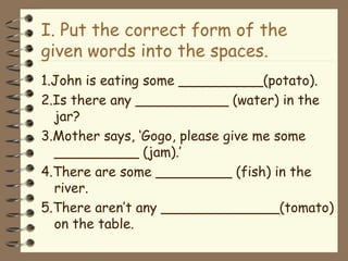 I. Put the correct form of the given words into the spaces. 1.John is eating some __________(potato). 2.Is there any ___________ (water) in the jar? 3.Mother says, ‘Gogo, please give me some __________ (jam).’ 4.There are some _________ (fish) in the river. 5.There aren’t any ______________(tomato) on the table. 