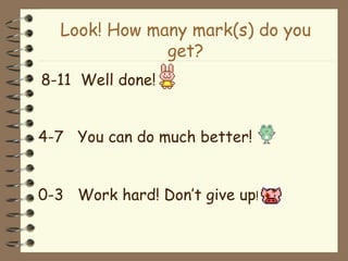 Look! How many mark(s) do you get? 8-11   Well done! 4-7  You can do much better! 0-3  Work hard! Don’t give up ! 