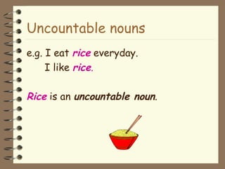 Uncountable nouns e.g. I eat  rice  everyday. I like  rice . Rice  is an  uncountable noun . 