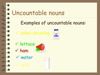 Uncountable nouns
Examples of uncountable nouns:
 salad dressing
 lettuce
 ham
 water
 milk
 
