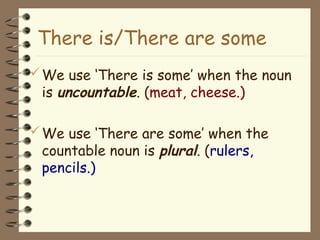 We use ‘There is some’ when the noun
is uncountable. (meat, cheese.)
We use ‘There are some’ when the
countable noun is plural. (rulers,
pencils.)
There is/There are some
 