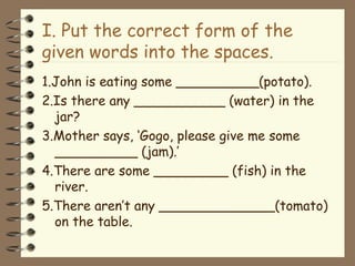 I. Put the correct form of the
given words into the spaces.
1.John is eating some __________(potato).
2.Is there any ___________ (water) in the
jar?
3.Mother says, ‘Gogo, please give me some
__________ (jam).’
4.There are some _________ (fish) in the
river.
5.There aren’t any ______________(tomato)
on the table.
 