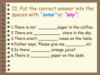 II. Put the correct answer into the
spaces with “some” or “any”.
1.There is not ________sugar in the coffee.
2.There are ___________ stars in the sky.
3.There aren’t ________ roses on the table.
4.Father says, ‘Please give me ________ oil.’
5.Is there ________ orange juice?
6.There is ________ paper on the desk.
 