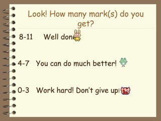 Look! How many mark(s) do you
get?
8-11 Well done!
4-7 You can do much better!
0-3 Work hard! Don’t give up!
 