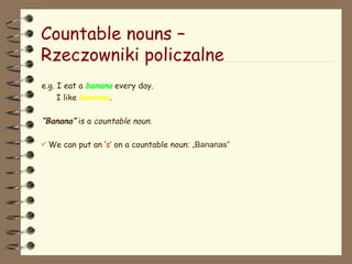 Countable nouns –
Rzeczowniki policzalne
e.g. I eat a banana every day.
I like bananas.
“Banana” is a countable noun.
 We can put an ‘s’ on a countable noun: „Bananas”
 