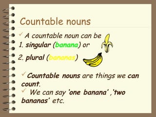 A countable noun can be
1. singular (banana) or
Countable nouns are things we can
count.
 We can say ‘one banana’ ,‘two
bananas’ etc.
Countable nouns
2. plural (bananas)
 