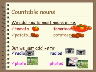 Countable nouns
We add -es to most nouns in -o:
tomato tomatoes
potato potatoes
But we just add -s to:
radio radios
photo photos
 