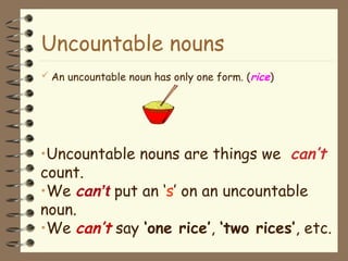 Uncountable nouns
 An uncountable noun has only one form. (rice)
•Uncountable nouns are things we can’t
count.
•We can’t put an ‘s’ on an uncountable
noun.
•We can’t say ‘one rice’, ‘two rices’, etc.
 