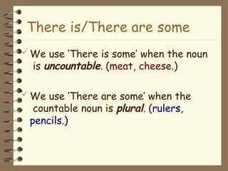 We use ‘There is some’ when the noun
is uncountable. (meat, cheese.)
We use ‘There are some’ when the
countable noun is plural. (rulers,
pencils.)
There is/There are some
 
