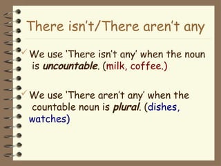 We use ‘There isn’t any’ when the noun
is uncountable. (milk, coffee.)
We use ‘There aren’t any’ when the
countable noun is plural. (dishes,
watches)
There isn’t/There aren’t any
 