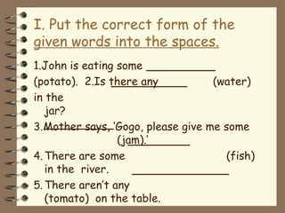 I. Put the correct form of the
given words into the spaces.
1.John is eating some
(potato). 2.Is there any (water)
in the
jar?
3.Mother says, ‘Gogo, please give me some
(jam).’
4.There are some (fish)
in the river.
5.There aren’t any
(tomato) on the table.
 