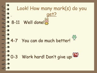 Look! How many mark(s) do you
get?
8-11 Well done!
4-7 You can do much better!
0-3 Work hard! Don’t give up!
 