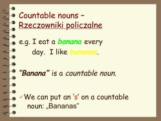 Countable nouns –
Rzeczowniki policzalne
e.g. I eat a banana every
day. I like bananas.
“Banana” is a countable noun.
✔We can put an ‘s’ on a countable
noun: „Bananas”
 