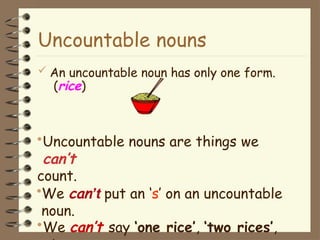 Uncountable nouns
 An uncountable noun has only one form.
(rice)
•Uncountable nouns are things we
can’t
count.
•We can’t put an ‘s’ on an uncountable
noun.
•We can’t say ‘one rice’, ‘two rices’,
 