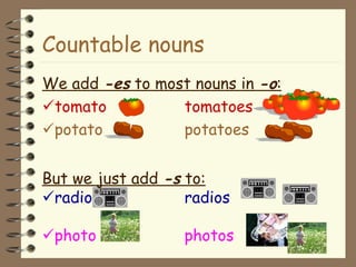 Countable nouns We add  -es  to most nouns in  -o :  tomato tomatoes  potato potatoes But we just add  -s  to:  radio radios  photo photos 