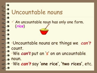 Uncountable nouns An uncountable noun has only one form. ( rice ) Uncountable nouns are things we  can ’ t  count.  We  can ’t  put an ‘ s ’ on an uncountable noun. We  can ’ t  say  ‘one rice’ ,  ‘two rices’ , etc. 