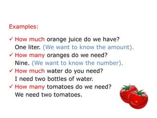 Examples:

 How much orange juice do we have?
  One liter. (We want to know the amount).
 How many oranges do we need?
  Nine. (We want to know the number).
 How much water do you need?
  I need two bottles of water.
 How many tomatoes do we need?
  We need two tomatoes.
 
