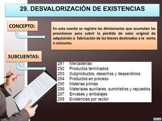 29. DESVALORIZACIÓN DE EXISTENCIAS
En esta cuenta se registra las divisionarias que acumulan las
provisiones para cubrir la pérdida de valor original de
adquisición o fabricación de los bienes destinados a la venta
o consumo.
CONCEPTO:
SUBCUENTAS:
 