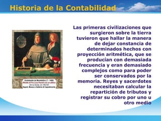 Historia de la Contabilidad
Las primeras civilizaciones que
surgieron sobre la tierra
tuvieron que hallar la manera
de dejar constancia de
determinados hechos con
proyección aritmética, que se
producían con demasiada
frecuencia y eran demasiado
complejos como para poder
ser conservados por la
memoria. Reyes y sacerdotes
necesitaban calcular la
repartición de tributos y
registrar su cobro por uno u
otro medio
 
