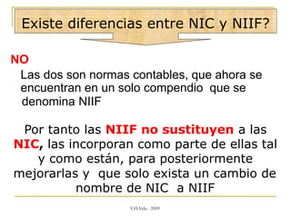 Existe diferencias entre NIC y NIIF?
NO
Las dos son normas contables, que ahora se
encuentran en un solo compendio que se
denomina NIIF
Por tanto las NIIF no sustituyen a las
NIC, las incorporan como parte de ellas tal
y como están, para posteriormente
mejorarlas y que solo exista un cambio de
nombre de NIC a NIIF
V.H.Vela - 2009
 