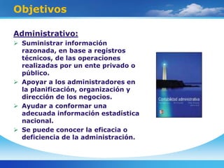 Objetivos
Administrativo:
 Suministrar información
razonada, en base a registros
técnicos, de las operaciones
realizadas por un ente privado o
público.
 Apoyar a los administradores en
la planificación, organización y
dirección de los negocios.
 Ayudar a conformar una
adecuada información estadística
nacional.
 Se puede conocer la eficacia o
deficiencia de la administración.
 