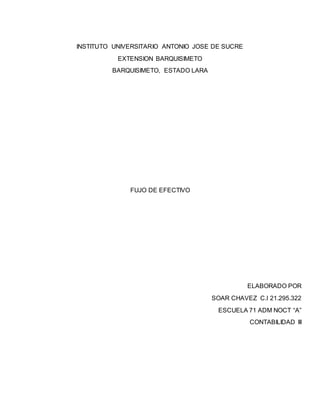 INSTITUTO UNIVERSITARIO ANTONIO JOSE DE SUCRE
EXTENSION BARQUISIMETO
BARQUISIMETO, ESTADO LARA
FUJO DE EFECTIVO
ELABORADO POR
SOAR CHAVEZ C.I 21.295.322
ESCUELA 71 ADM NOCT “A”
CONTABILIDAD III
 