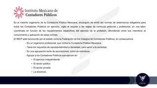 Es el máximo organismo de la Contaduría Pública Mexicana, encargado de emitir las normas de observancia obligatoria para
todos los Contadores Públicos en ejercicio, vigila el respeto a las reglas de conducta personal y profesional, en una labor
coordinada en función de los requerimientos específicos del ejercicio de la profesión, difundiendo entre sus miembros el
conocimiento y aplicación de estas normas.
El IMCP está reconocido por el estado como la Federación de los Colegios de Contadores Públicos, en consecuencia:
- Es un organismo profesional, que norma la Contaduría Pública Mexicana.
- Tiene los requisitos de representatividad e idoneidad, para servir a la sociedad.
- Es una agrupación tanto de asociaciones, como de individuos.
- Agrupa a los Contadores Públicos que ejercen en:
• El ejercicio independiente
• El sector público
• El sector privado
• La docencia
 