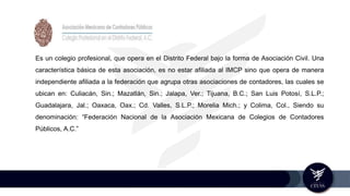 Es un colegio profesional, que opera en el Distrito Federal bajo la forma de Asociación Civil. Una
característica básica de esta asociación, es no estar afiliada al IMCP sino que opera de manera
independiente afiliada a la federación que agrupa otras asociaciones de contadores, las cuales se
ubican en: Culiacán, Sin.; Mazatlán, Sin.; Jalapa, Ver.; Tijuana, B.C.; San Luis Potosí, S.L.P.;
Guadalajara, Jal.; Oaxaca, Oax.; Cd. Valles, S.L.P.; Morelia Mich.; y Colima, Col., Siendo su
denominación: “Federación Nacional de la Asociación Mexicana de Colegios de Contadores
Públicos, A.C.”
 