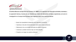 El Instituto Mexicano de Ejecutivos de Finanzas, A.C. (IMEF), es el organismo que desarrolla actividades orientadas a
la superación técnica y humana de sus miembros por medio del intercambio de ideas y experiencias, así como la
investigación en el campo de las finanzas. Este organismo tiene como creencias básicas:
• Apoyar las necesidades de desarrollo de los ejecutivos de finanzas.
• Garantizar el más alto nivel de asociados dentro de su campo profesional.
• Mantenerse como una entidad intermedia de carácter profesional.
• Conservar su carácter nacional, bajo una misma filosofía.
• Proyectar una imagen de carácter profesional.
 